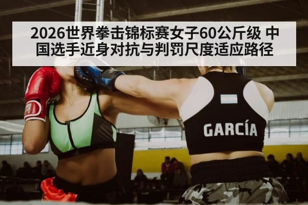 2026世界拳击锦标赛女子60公斤级 中国选手近身对抗与判罚尺度适应路径